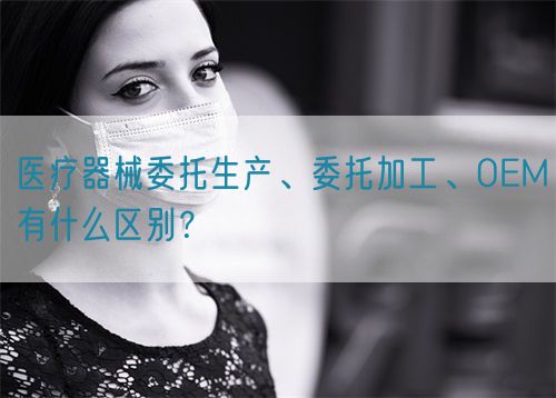 醫(yī)療器械委托生產(chǎn)、委托加工、OEM有什么區(qū)別？