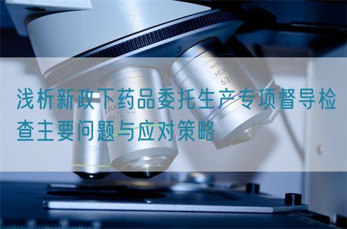 淺析新政下藥品委托生產(chǎn)專項(xiàng)督導(dǎo)檢查主要問(wèn)題與應(yīng)對(duì)策略