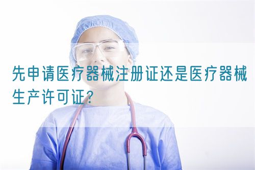 先申請醫(yī)療器械注冊證還是醫(yī)療器械生產許可證？(圖1)