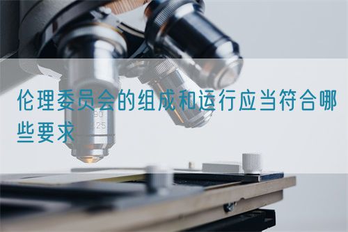 倫理委員會(huì)的組成和運(yùn)行應(yīng)當(dāng)符合哪些要求