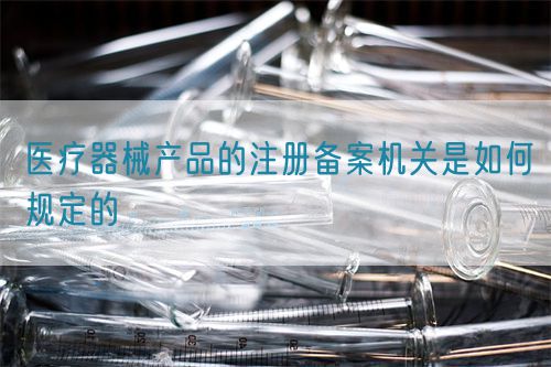 醫(yī)療器械產(chǎn)品的注冊備案機關(guān)是如何規(guī)定的(圖1)