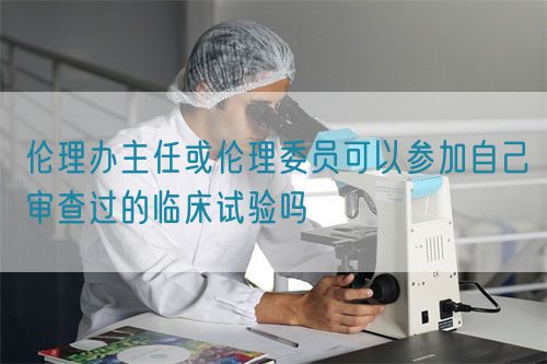 倫理辦主任或倫理委員可以參加自己審查過的臨床試驗(yàn)嗎