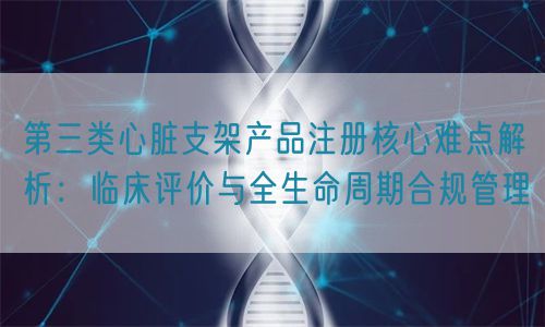 第三類心臟支架產(chǎn)品注冊核心難點解析：臨床評價與全生命周期管理(圖1)