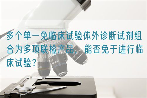 多個(gè)單一免臨床試驗(yàn)體外診斷試劑組合為多項(xiàng)聯(lián)檢產(chǎn)品，能否免于進(jìn)行臨床試驗(yàn)？