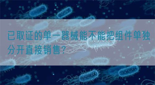 已取證的單一器械能不能把組件單獨(dú)分開直接銷售？