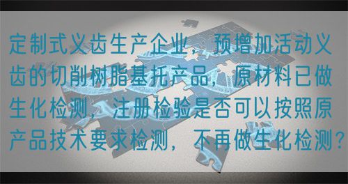 定制式義齒生產(chǎn)企業(yè)，預(yù)增加活動(dòng)義齒的切削樹脂基托產(chǎn)品，原材料已做生化檢測(cè)，注冊(cè)檢驗(yàn)是否可以按照原產(chǎn)品技術(shù)要求檢測(cè)，不再做生化檢測(cè)？(圖1)