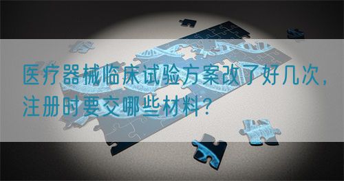 醫(yī)療器械臨床試驗(yàn)方案改了好幾次，注冊(cè)時(shí)要交哪些材料？(圖1)