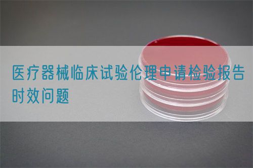 醫(yī)療器械臨床試驗倫理申請檢驗報告時效問題(圖1)