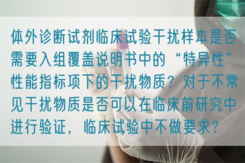 體外診斷試劑臨床試驗(yàn)干擾樣本是否需要入組覆蓋說明書中的“特異性”性能指標(biāo)項(xiàng)下的干擾物質(zhì)？對于不常見干擾物質(zhì)是否可以在臨床前研究中進(jìn)行驗(yàn)證，臨床試驗(yàn)中不做要求？(圖1)