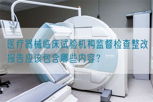 醫(yī)療器械臨床試驗(yàn)機(jī)構(gòu)監(jiān)督檢查整改報(bào)告應(yīng)該包含哪些內(nèi)容？(圖1)