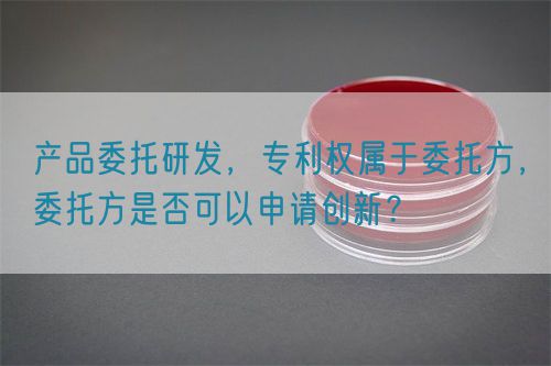 產(chǎn)品委托研發(fā)，專利權(quán)屬于委托方，委托方是否可以申請(qǐng)創(chuàng)新？(圖1)