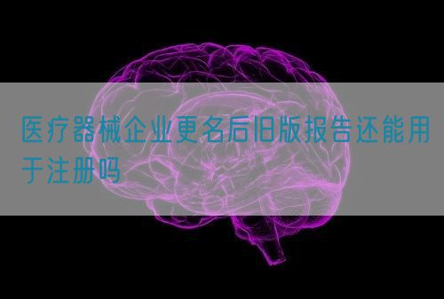 醫(yī)療器械企業(yè)更名后舊版報告還能用于注冊嗎(圖1)