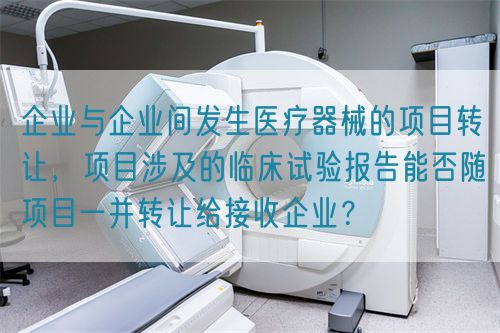 企業(yè)與企業(yè)間發(fā)生醫(yī)療器械的項目轉讓，項目涉及的臨床試驗報告能否隨項目一并轉讓給接收企業(yè)？(圖1)