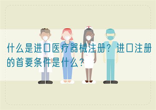 什么是進(jìn)口醫(yī)療器械注冊(cè)？進(jìn)口注冊(cè)的首要條件是什么？(圖1)