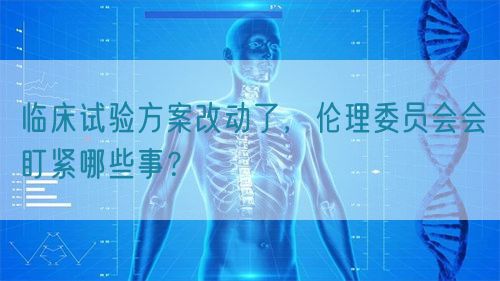 臨床試驗(yàn)方案改動(dòng)了，倫理委員會(huì)會(huì)盯緊哪些事？(圖1)