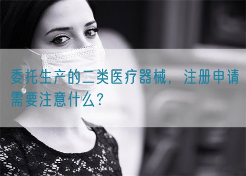 委托生產(chǎn)的二類醫(yī)療器械，注冊申請(qǐng)需要注意什么？(圖1)