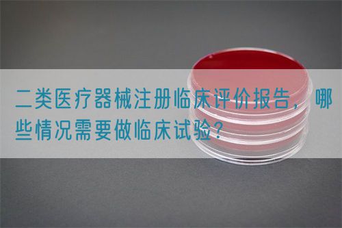 二類醫(yī)療器械注冊臨床評價報告，哪些情況需要做臨床試驗？(圖1)