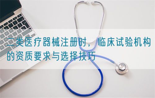 二類醫(yī)療器械注冊時，臨床試驗機(jī)構(gòu)的資質(zhì)要求與選擇技巧(圖1)